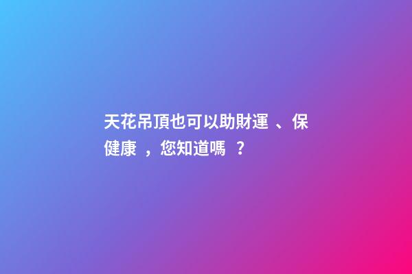 天花吊頂也可以助財運、保健康，您知道嗎？